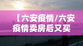 【六安疫情/六安疫情卖房后又买回来】 【六安疫情/六安疫情卖房后又买回来】