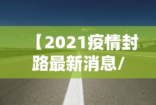 【2021疫情封路最新消息/2021最新疫情封路情况】 【2021疫情封路最新消息/2021最新疫情封路情况】