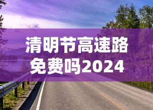 清明节高速路免费吗2024/清明节高速路免费吗几号到几号 清明节高速路免费吗2024/清明节高速路免费吗几号到几号