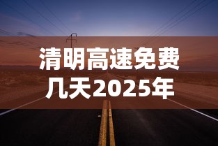 清明高速免费几天2025年（清明高速免费吗2020）