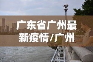广东省广州最新疫情/广州省最新消息新冠肺炎