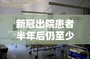 新冠出院患者半年后仍至少一种症状/近半新冠患者出院1年未痊愈