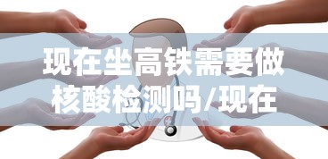 现在坐高铁需要做核酸检测吗/现在坐高铁要做核酸检测证明吗 现在坐高铁需要做核酸检测吗/现在坐高铁要做核酸检测证明吗