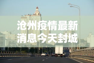 沧州疫情最新消息今天封城:沧州疫情最新动态 沧州疫情最新消息今天封城:沧州疫情最新动态