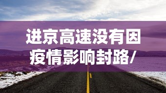 进京高速没有因疫情影响封路/进京高速临时封闭 进京高速没有因疫情影响封路/进京高速临时封闭