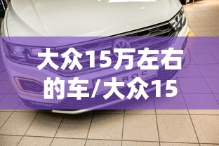 大众15万左右的车/大众15万左右的车有哪几款?家用选SUV还是轿车更合适? 大众15万左右的车/大众15万左右的车有哪几款?家用选SUV还是轿车更合适?