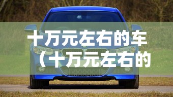 十万元左右的车(十万元左右的车购置税是多少) 十万元左右的车(十万元左右的车购置税是多少)
