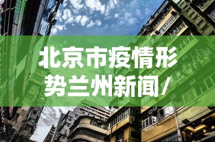 北京市疫情形势兰州新闻/北京市疫情最新新闻发布会 北京市疫情形势兰州新闻/北京市疫情最新新闻发布会