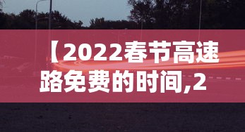【2022春节高速路免费的时间,2022春节高速免费到什么时候】 【2022春节高速路免费的时间,2022春节高速免费到什么时候】