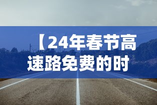 【24年春节高速路免费的时间/2021年春节高速免费时间表公布日期】