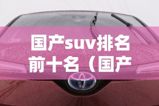 国产suv排名前十名(国产suv汽车十大排名第一) 国产suv排名前十名(国产suv汽车十大排名第一)