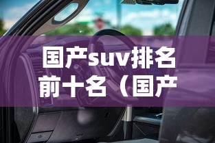 国产suv排名前十名(国产suv汽车十大排名第一) 国产suv排名前十名(国产suv汽车十大排名第一)