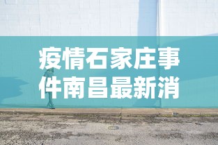 疫情石家庄事件南昌最新消息/石家庄疫情现场视频