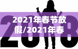 2021年春节放假/2021年春节放假几天 2021年春节放假/2021年春节放假几天