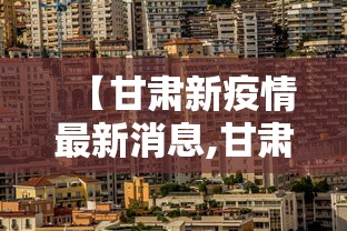 【甘肃新疫情最新消息,甘肃新疫情最新情况】 【甘肃新疫情最新消息,甘肃新疫情最新情况】