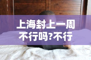 上海封上一周不行吗?不行/上海封闭了吗? 上海封上一周不行吗?不行/上海封闭了吗?