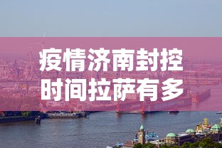 疫情济南封控时间拉萨有多久/济南疫情解封了吗
