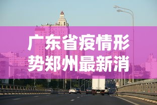 广东省疫情形势郑州最新消息/广东省疫情最新通知