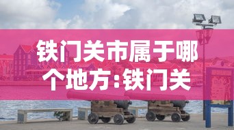 铁门关市属于哪个地方:铁门关市概况地图