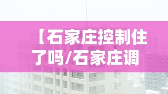 【石家庄控制住了吗/石家庄调控】 【石家庄控制住了吗/石家庄调控】
