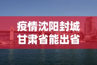 疫情沈阳封城甘肃省能出省吗/沈阳疫情还能离开沈阳吗 疫情沈阳封城甘肃省能出省吗/沈阳疫情还能离开沈阳吗
