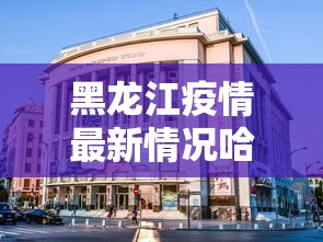 黑龙江疫情最新情况哈尔滨/黑龙江疫情最新消息哈尔滨疫情 黑龙江疫情最新情况哈尔滨/黑龙江疫情最新消息哈尔滨疫情
