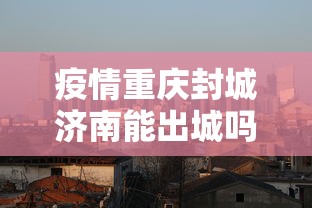 疫情重庆封城济南能出城吗:重庆封城不 疫情重庆封城济南能出城吗:重庆封城不