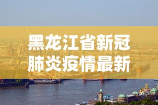 黑龙江省新冠肺炎疫情最新消息/黑龙江省新冠病毒疫情最新消息 黑龙江省新冠肺炎疫情最新消息/黑龙江省新冠病毒疫情最新消息