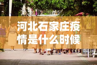河北石家庄疫情是什么时候爆发的（河北石家庄疫情是从什么时候开始的）