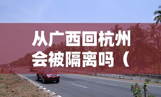从广西回杭州会被隔离吗（2021年广西回浙江要隔离吗）