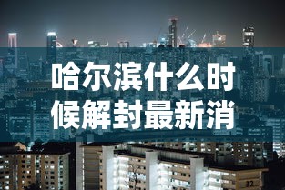 哈尔滨什么时候解封最新消息/哈尔滨什么时候彻底解封 哈尔滨什么时候解封最新消息/哈尔滨什么时候彻底解封