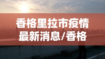 香格里拉市疫情最新消息/香格里拉新增疫情 香格里拉市疫情最新消息/香格里拉新增疫情