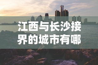 江西与长沙接界的城市有哪些（江西哪个市和长沙交界）