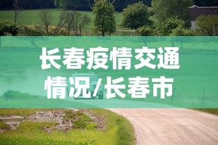 长春疫情交通情况/长春市疫情出行提醒 长春疫情交通情况/长春市疫情出行提醒