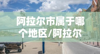 阿拉尔市属于哪个地区/阿拉尔市在哪个地区 阿拉尔市属于哪个地区/阿拉尔市在哪个地区