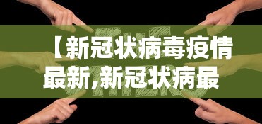 【新冠状病毒疫情最新,新冠状病最新情况动态】