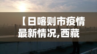 【日喀则市疫情最新情况,西藏日喀则疫情动态】 【日喀则市疫情最新情况,西藏日喀则疫情动态】