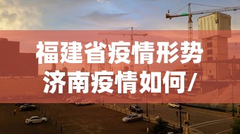 福建省疫情形势济南疫情如何/福建省疫情本地宝 福建省疫情形势济南疫情如何/福建省疫情本地宝