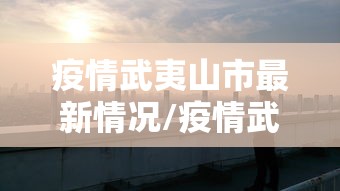 疫情武夷山市最新情况/疫情武夷山市最新情况播报