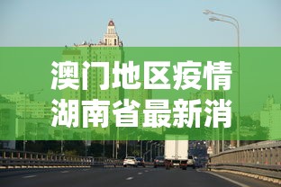 澳门地区疫情湖南省最新消息/澳门疫情况 澳门地区疫情湖南省最新消息/澳门疫情况