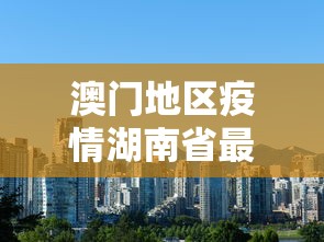 澳门地区疫情湖南省最新消息/澳门疫情况 澳门地区疫情湖南省最新消息/澳门疫情况