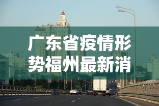 广东省疫情形势福州最新消息/广东福州疫情最新情况风险区 广东省疫情形势福州最新消息/广东福州疫情最新情况风险区