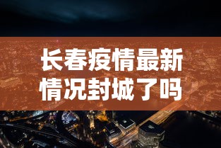 长春疫情最新情况封城了吗/长春疫情最新情况封城了吗今天 长春疫情最新情况封城了吗/长春疫情最新情况封城了吗今天