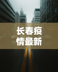 长春疫情最新情况封城了吗/长春疫情最新情况封城了吗今天 长春疫情最新情况封城了吗/长春疫情最新情况封城了吗今天