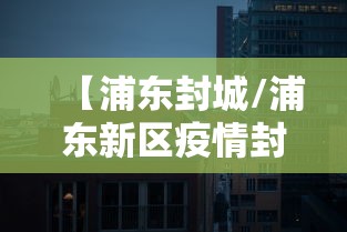 【浦东封城/浦东新区疫情封控的最新政策查询】 【浦东封城/浦东新区疫情封控的最新政策查询】