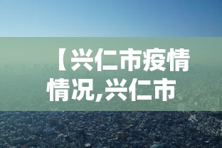 【兴仁市疫情情况,兴仁市疫情情况怎么样】 【兴仁市疫情情况,兴仁市疫情情况怎么样】