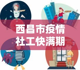 西昌市疫情社工快满期的怎么安排:molodic 西昌市疫情社工快满期的怎么安排:molodic