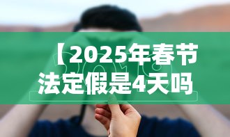 【2025年春节法定假是4天吗,2025年春节法定假期多少天】 【2025年春节法定假是4天吗,2025年春节法定假期多少天】