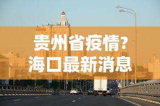 贵州省疫情?海口最新消息:贵州省疫情?海口最新消息新闻 贵州省疫情?海口最新消息:贵州省疫情?海口最新消息新闻