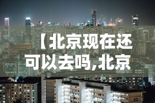 【北京现在还可以去吗,北京现在还可以去吗最新消息】 【北京现在还可以去吗,北京现在还可以去吗最新消息】